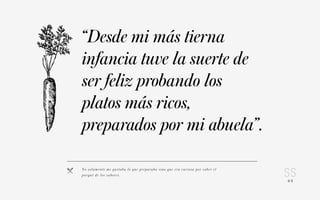 03 
“Desde mi más tierna 
infancia tuve la suerte de 
ser feliz probando los 
platos más ricos, 
preparados por mi abuela”. 
No s o lamen t e m e g u s t a b a l o q u e p repara b a s i n o q u e e ra c u r i o s a p o r s a b e r e l 
porqué d e l o s s a b o re s . 
 