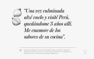07 
“Una vez culminada 
alzé vuelo y visité Perú, 
quedándome 3 años allí. 
Me enamore de los 
sabores de su cocina”. 
Me fo r mé e n el C o l e g i o d e G a s t ronomía Gato Dumas y lue g o e n el I n s t i t u to A rge n t i n o d e 
Gas t ronomía . E n Pe r ú m e e s p ec i a l i c é e n c o c i n a p e r uana t ra d i c iona l e n el C o rdón Bl e u y e n 
p e s c a d o s y m a r i s c o s e n l a Escu e l a d e A l t a C o c i n a C o lumb i a Pe rú. 
 