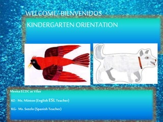WELCOME/ BIENVENIDOS
KINDERGARTENORIENTATION
Mesita ECDCatVilas
KE- Ms. Minton(EnglishESLTeacher)
KG- Ms. Sotelo (SpanishTeacher)
 