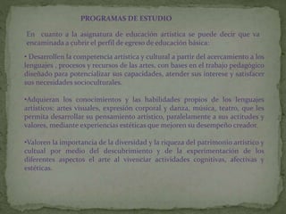 PROGRAMAS DE ESTUDIO
En cuanto a la asignatura de educación artística se puede decir que va
encaminada a cubrir el perfil de egreso de educación básica:
• Desarrollen la competencia artística y cultural a partir del acercamiento a los
lenguajes , procesos y recursos de las artes, con bases en el trabajo pedagógico
diseñado para potencializar sus capacidades, atender sus interese y satisfacer
sus necesidades socioculturales.
•Adquieran los conocimientos y las habilidades propios de los lenguajes
artísticos: artes visuales, expresión corporal y danza, música, teatro, que les
permita desarrollar su pensamiento artístico, paralelamente a sus actitudes y
valores, mediante experiencias estéticas que mejoren su desempeño creador.
•Valoren la importancia de la diversidad y la riqueza del patrimonio artístico y
cultual por medio del descubrimiento y de la experimentación de los
diferentes aspectos el arte al vivenciar actividades cognitivas, afectivas y
estéticas.
 