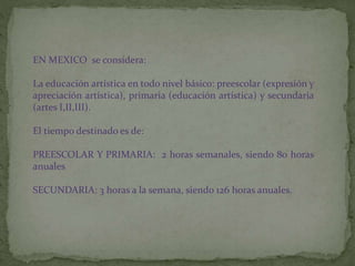 EN MEXICO se considera:
La educación artística en todo nivel básico: preescolar (expresión y
apreciación artística), primaria (educación artística) y secundaria
(artes I,II,III).
El tiempo destinado es de:
PREESCOLAR Y PRIMARIA: 2 horas semanales, siendo 80 horas
anuales
SECUNDARIA: 3 horas a la semana, siendo 126 horas anuales.
 