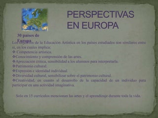 30 países de
EuropaLos objetivos de la Educación Artística en los países estudiados son similares entre
si, en los cuales implica:
 Competencia artística.
Conocimiento y comprensión de las artes.
Apreciación critica, sensibilidad a los alumnos para interpretarla.
Patrimonio cultural.
Expresión e identidad individual.
Diversidad cultural, sensibilizar sobre el patrimonio cultural.
Creatividad, en cuanto al desarrollo de la capacidad de un individuo para
participar en una actividad imaginativa.
Solo en 15 currículos mencionan las artes y el aprendizaje durante toda la vida.
 