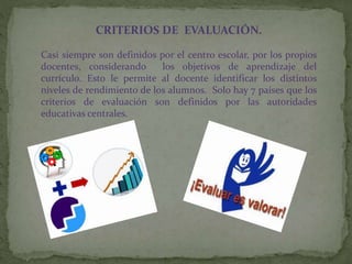 CRITERIOS DE EVALUACIÓN.
Casi siempre son definidos por el centro escolar, por los propios
docentes, considerando los objetivos de aprendizaje del
currículo. Esto le permite al docente identificar los distintos
niveles de rendimiento de los alumnos. Solo hay 7 países que los
criterios de evaluación son definidos por las autoridades
educativas centrales.
 