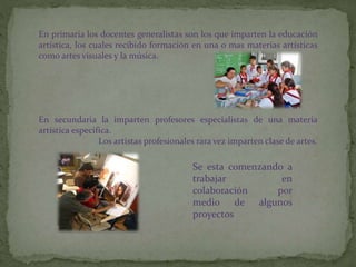 En primaria los docentes generalistas son los que imparten la educación
artística, los cuales recibido formación en una o mas materias artísticas
como artes visuales y la música.
En secundaria la imparten profesores especialistas de una materia
artística especifica.
Los artistas profesionales rara vez imparten clase de artes.
Se esta comenzando a
trabajar en
colaboración por
medio de algunos
proyectos
 