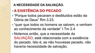 A NECESSIDADE DA SALVAÇÃO.
 A EXISTÊNCIA DO PECADO
 “Porque todos pecaram e destituídos estão da
Glória de Deus” Rm 3.23.
 “quer que todos os homens se salvem, e venham
ao conhecimento da verdade” I Tm 2.4
 Notemos então, que a necessidade da
SALVAÇÃO, está relacionada com a existência
do pecado. Isto é, se não houvesse pecado, não
haveria necessidade de salvação.
 