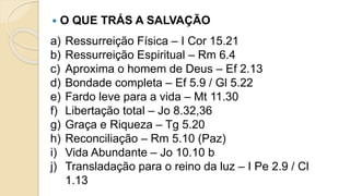  O QUE TRÁS A SALVAÇÃO
a) Ressurreição Física – I Cor 15.21
b) Ressurreição Espiritual – Rm 6.4
c) Aproxima o homem de Deus – Ef 2.13
d) Bondade completa – Ef 5.9 / Gl 5.22
e) Fardo leve para a vida – Mt 11.30
f) Libertação total – Jo 8.32,36
g) Graça e Riqueza – Tg 5.20
h) Reconciliação – Rm 5.10 (Paz)
i) Vida Abundante – Jo 10.10 b
j) Transladação para o reino da luz – I Pe 2.9 / Cl
1.13
 