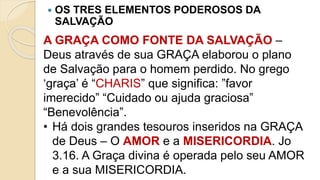  OS TRES ELEMENTOS PODEROSOS DA
SALVAÇÃO
A GRAÇA COMO FONTE DA SALVAÇÃO –
Deus através de sua GRAÇA elaborou o plano
de Salvação para o homem perdido. No grego
‘graça’ é “CHARIS” que significa: ”favor
imerecido” “Cuidado ou ajuda graciosa”
“Benevolência”.
• Há dois grandes tesouros inseridos na GRAÇA
de Deus – O AMOR e a MISERICORDIA. Jo
3.16. A Graça divina é operada pelo seu AMOR
e a sua MISERICORDIA.
 