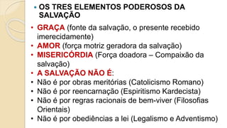  OS TRES ELEMENTOS PODEROSOS DA
SALVAÇÃO
• GRAÇA (fonte da salvação, o presente recebido
imerecidamente)
• AMOR (força motriz geradora da salvação)
• MISERICÓRDIA (Força doadora – Compaixão da
salvação)
• A SALVAÇÃO NÃO É:
• Não é por obras meritórias (Catolicismo Romano)
• Não é por reencarnação (Espiritismo Kardecista)
• Não é por regras racionais de bem-viver (Filosofias
Orientais)
• Não é por obediências a lei (Legalismo e Adventismo)
 