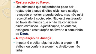  Restauração ao Favor.
 Um criminoso que foi perdoado pode ser
restaurado a seus direitos civis, se o castigo
revogado envolver a perda deles, mas não está
reconciliado à sociedade. Não está restaurado
ao favor de muitos que o hão de considerar
ainda criminoso. A justificação, no entanto,
assegura a restauração ao favor e à comunhão
de Deus.
 A Imputação da Justiça.
 Imputar é creditar alguma coisa a alguém. É
atribuir ou conferir a alguém o direito que não
tinha.
 