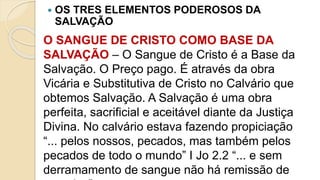  OS TRES ELEMENTOS PODEROSOS DA
SALVAÇÃO
O SANGUE DE CRISTO COMO BASE DA
SALVAÇÃO – O Sangue de Cristo é a Base da
Salvação. O Preço pago. É através da obra
Vicária e Substitutiva de Cristo no Calvário que
obtemos Salvação. A Salvação é uma obra
perfeita, sacrificial e aceitável diante da Justiça
Divina. No calvário estava fazendo propiciação
“... pelos nossos, pecados, mas também pelos
pecados de todo o mundo” I Jo 2.2 “... e sem
derramamento de sangue não há remissão de
 