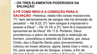  OS TRES ELEMENTOS PODEROSOS DA
SALVAÇÃO
A FÉ COMO MEIO E A CONDIÇÃO PARA A
SALVAÇÃO –Hebreus, relata três coisas impossíveis:
1º) “sem derramamento de sangue não há remissão de
pecados” – Hb 9.22; 2º) “sem sangue é impossível o
acesso a Deus” – Hb 10.19; e 3º) “sem fé é impossível
aproximar-se de Deus” Hb 11.6. Portanto, Deus
providenciou o plano de restauração e redenção do
homem, concretizou-o através do Calvário, por Jesus
Cristo, deu o Espírito Santo para convencimento,
colocou ao nosso alcance, agora, basta Usar o meio, a
Fé, para apropriar-se do Sangue, a base, a fim de
 