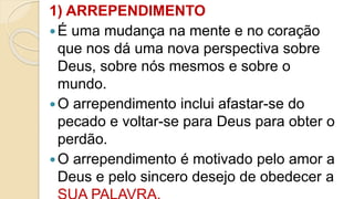 1) ARREPENDIMENTO
É uma mudança na mente e no coração
que nos dá uma nova perspectiva sobre
Deus, sobre nós mesmos e sobre o
mundo.
O arrependimento inclui afastar-se do
pecado e voltar-se para Deus para obter o
perdão.
O arrependimento é motivado pelo amor a
Deus e pelo sincero desejo de obedecer a
 