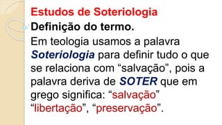 Estudos de Soteriologia
Definição do termo.
Em teologia usamos a palavra
Soteriologia para definir tudo o que
se relaciona com “salvação”, pois a
palavra deriva de SOTER que em
grego significa: “salvação”
“libertação”, “preservação”.
 