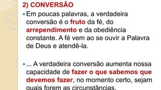 2) CONVERSÃO
Em poucas palavras, a verdadeira
conversão é o fruto da fé, do
arrependimento e da obediência
constante. A fé vem ao se ouvir a Palavra
de Deus e atendê-la.
... A verdadeira conversão aumenta nossa
capacidade de fazer o que sabemos que
devemos fazer, no momento certo, sejam
 