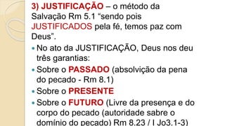 3) JUSTIFICAÇÃO – o método da
Salvação Rm 5.1 “sendo pois
JUSTIFICADOS pela fé, temos paz com
Deus”.
 No ato da JUSTIFICAÇÃO, Deus nos deu
três garantias:
 Sobre o PASSADO (absolvição da pena
do pecado - Rm 8.1)
 Sobre o PRESENTE
 Sobre o FUTURO (Livre da presença e do
corpo do pecado (autoridade sabre o
domínio do pecado) Rm 8.23 / I Jo3.1-3)
 