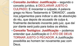  Conceito Jurídico: Justificação – segundo o
conceito jurídico, é DECLARAR JUSTO O
CULPADO; E inocentar o culpado. A palavra
grega no Novo Testamento é “DIKAIOO”, usada
nos julgamentos para indicar o ato de absolvição
do réu, que depois de acusado de culpa é,
finalmente declarado inocente pelo juiz, que daí
por diante será justo para todos os efeitos.
 Conceito Teológico: Justificação – podemos
entender que Justificação é O ATO DE DEUS
TORNAR JUSTO O PECADOR. A Justificação
possibilita ao homem ter novamente paz com
Deus.
 