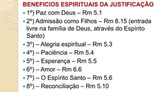 BENEFICIOS ESPIRITUAIS DA JUSTIFICAÇÃO
 1º) Paz com Deus – Rm 5.1
 2º) Admissão como Filhos – Rm 8.15 (entrada
livre na família de Deus, através do Espírito
Santo)
 3º) – Alegria espiritual – Rm 5.3
 4º) – Paciência – Rm 5.4
 5º) – Esperança – Rm 5.5
 6º) – Amor – Rm 6.6
 7º) – O Espírito Santo – Rm 5.6
 8º) – Reconciliação – Rm 5.10
 