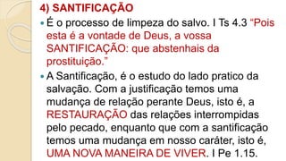 4) SANTIFICAÇÃO
 É o processo de limpeza do salvo. I Ts 4.3 “Pois
esta é a vontade de Deus, a vossa
SANTIFICAÇÃO: que abstenhais da
prostituição.”
 A Santificação, é o estudo do lado pratico da
salvação. Com a justificação temos uma
mudança de relação perante Deus, isto é, a
RESTAURAÇÃO das relações interrompidas
pelo pecado, enquanto que com a santificação
temos uma mudança em nosso caráter, isto é,
UMA NOVA MANEIRA DE VIVER. I Pe 1.15.
 