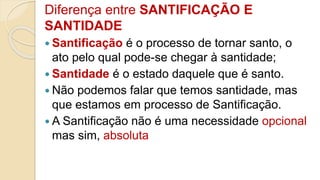 Diferença entre SANTIFICAÇÃO E
SANTIDADE
 Santificação é o processo de tornar santo, o
ato pelo qual pode-se chegar à santidade;
 Santidade é o estado daquele que é santo.
 Não podemos falar que temos santidade, mas
que estamos em processo de Santificação.
 A Santificação não é uma necessidade opcional
mas sim, absoluta
 