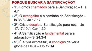 PORQUE BUSCAR A SANTIFICAÇÃO?
 1º) Fomos chamados para a Santificação – I Ts
4.7
 2º) O evangelho é o caminho da Santificação –
Is 35.8 / Jo 17.17
 3º) Cristo deseja a Santificação para nós – Jo
17.17,19 / I Cor 1.30
 4º) A Santificação é fundamental para a
adoração – Sl 24.3-4
 5º) É a “via expressa”, a condição de ver a
glória de Deus – Hb 12.14
 