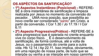 OS ASPÉCTOS DA SANTIFICAÇÃO?
 1º) Aspectos Instantâneo (Posicional) - REFERE-
SE à obra instantânea de santificação e limpeza
realizada por Jesus no momento da conversão do
pecador. _ UMA nova posição, que possibilita ao
novo crente ser considerado “santo” em Cristo, a
partir da conversão. I Cor 1.30 / Jo 17.19 / I Cor
6.11
 2º) Aspecto Progressivo(Prático) - REFERE-SE à
obra progressiva que é operada no crente enquanto
vive no corpo físico. _ É o desenvolvimento da
santificação, de forma continua, até a volta de
Jesus, ou o passamento do crente para a outra
vida. Hb 12.14 / Ap 22.11. Isso implica, obviamente,
em uma rejeição de nossa parte, de tudo que se
interpõe ou venha a se interpõe em nosso caminho
 