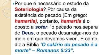 Por que é necessário o estudo da
Soteriologia? Por causa da
existência do pecado (Em grego:
hamartia), portanto, hamartia é o
oposto a soter, “o pecado nos separa
de Deus, o pecado desarraiga-nos do
meio em que devemos viver.. É como
diz a Bíblia ‘O salário do pecado é a
morte” – Romanos 6:23”.
 