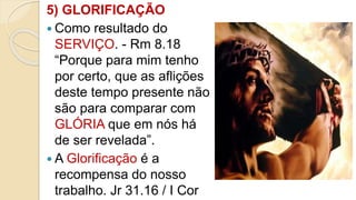 5) GLORIFICAÇÃO
 Como resultado do
SERVIÇO. - Rm 8.18
“Porque para mim tenho
por certo, que as aflições
deste tempo presente não
são para comparar com
GLÓRIA que em nós há
de ser revelada”.
 A Glorificação é a
recompensa do nosso
trabalho. Jr 31.16 / I Cor
 