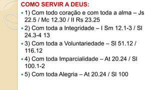COMO SERVIR A DEUS:
 1) Com todo coração e com toda a alma – Js
22.5 / Mc 12.30 / II Rs 23.25
 2) Com toda a Integridade – I Sm 12.1-3 / Sl
24.3-4 13
 3) Com toda a Voluntariedade – Sl 51.12 /
116.12
 4) Com toda Imparcialidade – At 20.24 / Sl
100.1-2
 5) Com toda Alegria – At 20.24 / Sl 100
 