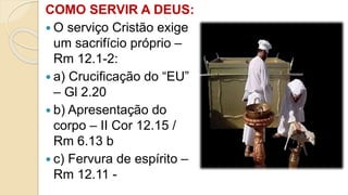 COMO SERVIR A DEUS:
 O serviço Cristão exige
um sacrifício próprio –
Rm 12.1-2:
 a) Crucificação do “EU”
– Gl 2.20
 b) Apresentação do
corpo – II Cor 12.15 /
Rm 6.13 b
 c) Fervura de espírito –
Rm 12.11 -
 
