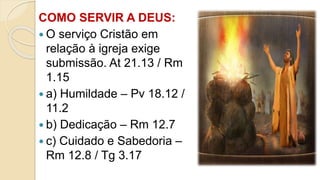 COMO SERVIR A DEUS:
 O serviço Cristão em
relação à igreja exige
submissão. At 21.13 / Rm
1.15
 a) Humildade – Pv 18.12 /
11.2
 b) Dedicação – Rm 12.7
 c) Cuidado e Sabedoria –
Rm 12.8 / Tg 3.17
 
