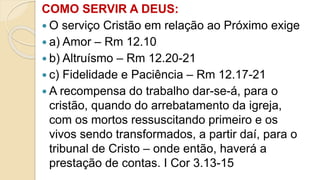 COMO SERVIR A DEUS:
 O serviço Cristão em relação ao Próximo exige
 a) Amor – Rm 12.10
 b) Altruísmo – Rm 12.20-21
 c) Fidelidade e Paciência – Rm 12.17-21
 A recompensa do trabalho dar-se-á, para o
cristão, quando do arrebatamento da igreja,
com os mortos ressuscitando primeiro e os
vivos sendo transformados, a partir daí, para o
tribunal de Cristo – onde então, haverá a
prestação de contas. I Cor 3.13-15
 