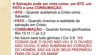 A Salvação pode ser vista como: um ATO, um
FATO e uma CONSUMAÇÃO.
 ATO – Quando aceitamos a Cristo como
Salvador;
 FATO – Quando vivemos a realidade da
salvação em Cristo;
 CONSUMAÇÃO – Quando formos glorificados.
Rm 13.11 / I Jo 3.2
 No futuro será tudo glorioso I Cor 2.9. “AS
COISAS QUE O OLHO NÃO VIU, E O OUVIDO
NÃO OUVIU, E NÃO SUBIRAM AO CORAÇÃO
DO HOMEM, SÃO AS QUE DEUS PREPAROU
PARA OS QUE OS AMAM”
 