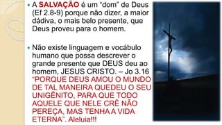  A SALVAÇÃO é um “dom” de Deus
(Ef 2.8-9) porque não dizer, a maior
dádiva, o mais belo presente, que
Deus proveu para o homem.
 Não existe linguagem e vocábulo
humano que possa descrever o
grande presente que DEUS deu ao
homem, JESUS CRISTO. – Jo 3.16
“PORQUE DEUS AMOU O MUNDO
DE TAL MANEIRA QUEDEU O SEU
UNIGÊNITO, PARA QUE TODO
AQUELE QUE NELE CRÊ NÃO
PEREÇA, MAS TENHA A VIDA
ETERNA”. Aleluia!!!
 