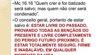 Mc 16.16 “Quem crer e for batizado
será salvo; mas quem não crer será
condenado”.
O conceito geral, portanto de estar
salvo é: ESTAR LIVRE DO PASSADO,
PROVANDO TODAS AS BENÇÃOS DO
PRESENTE E LIVRE COMPLETAMENTE
DO PERIGO FUTURO (PROXIMO). É
ESTAR TOTALMENTE SEGURO, FIRME
E INABALÁVEL EM QUALQUER
 