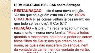 TERMINOLOGIAS BÍBLICAS sobre Salvação
 RESTAURAÇÃO – Isto é uma nova criação.
“Assim que se alguém está em Cristo, NOVA
CRIATURA é: as coisas velhas já passaram; eis
que tudo se fez novo”. II Cor 5.17
 FILIAÇÃO – Isto é uma regeneração, um novo
nascimento – numa nova família. “Mas, a todos
quantos o receberam, deu-lhes o poder de serem
feitos filhos de Deus; aos que crêem no seu
nome, os quais não nasceram do sangue, nem
da vontade da carne, nem da vontade do varão,
 