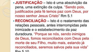  JUSTIFICAÇÃO – Isto é uma absolvição da
pena, uma extinção da culpa. “Sendo pois,
justificados pela fé temos paz com Deus, por
nosso senhor Jesus Cristo” Rm 5.1
 RECONCILIAÇÃO – Isto é o reatamento das
relações pessoais, antes interrompidas pela
inimizade e o estabelecimento da paz
duradoura. “Porque se nós, sendo inimigos
de Deus, fomos reconciliados com Deus pela
morte de seu Filho, muito mais, estando já
reconciliados, seremos salvos pela sua vida”
 