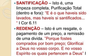 SANTIFICAÇÃO – Isto é, uma
limpeza completa, Purificação Total
(dentro e fora): “E é o que haveis sido
lavados, mas haveis si santificados...
“ I Cor 6.11
REDENÇÃO – Isto é um resgate, o
pagamento de um preço, a remissão
de uma divida. ”Porque fostes
comprados por bom preço; Glorificai
a Deus no vosso corpo. E no vosso
Espírito os quais pertencem a Deus” I
 