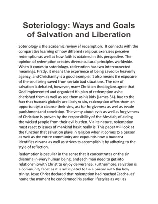 Soteriology: Ways and Goals
of Salvation and Liberation
Soteriology is the academic review of redemption. It connects with the
comparative learning of how different religious exercises perceive
redemption as well as how faith is obtained in this perspective. The
opinion of redemption creates diverse cultural principles worldwide.
When it comes to soteriology, redemption has two interconnected
meanings. Firstly, it means the experience of being saved by heavenly
agency, and Christianity is a good example. It also means the exposure
of the soul being saved from certain bad situations. The role of
salvation is debated, however, many Christian theologians agree that
God implemented and organized His plan of redemption as he
cherished them as well as see them as his kids (James 34). Due to the
fact that humans globally are likely to sin, redemption offers them an
opportunity to cleanse their sins, ask for forgiveness as well as evade
punishment and conviction. The verity about evils as well as forgiveness
of Christians is proven by the responsibility of the Messiah, of aiding
the wicked people from their evil burden. Via its nature, redemption
must react to issues of mankind has it really is. This paper will look at
the function that salvation plays in religion when it comes to a person
as well as the entire community and expounds how a Buddhist
identifies nirvana as well as strives to accomplish it by adhering to the
style of reflection.
Redemption is peculiar in the sense that it concentrates on the sin
dilemma in every human being, and each man need to get into
relationship with Christ to enjoy deliverance. Furthermore, salvation is
a community facet as it is anticipated to tie a person with the holy
trinity. Jesus Christ declared that redemption had reached Zacchaues’
home the moment he condemned his earlier lifestyles as well as
 