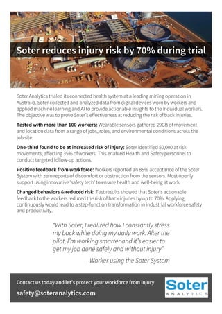 Soter reduces injury risk by 70% during trial
Soter Analytics trialed its connected health system at a leading mining operation in
Australia. Soter collected and analyzed data from digital devices worn by workers and
applied machine learning and AI to provide actionable insights to the individual workers.
The objective was to prove Soter’s eﬀectiveness at reducing the risk of back injuries.
Tested with more than 100 workers: Wearable sensors gathered 29GB of movement
and location data from a range of jobs, roles, and environmental conditions across the
job site.
One-third found to be at increased risk of injury: Soter identified 50,000 at risk
movements, aﬀecting 35% of workers. This enabled Health and Safety personnel to
conduct targeted follow-up actions.
Positive feedback from workforce: Workers reported an 85% acceptance of the Soter
System with zero reports of discomfort or obstruction from the sensors. Most openly
support using innovative ‘safety tech’ to ensure health and well-being at work.
Changed behaviors & reduced risk: Test results showed that Soter’s actionable
feedback to the workers reduced the risk of back injuries by up to 70%. Applying
continuously would lead to a step-function transformation in industrial workforce safety
and productivity.
“With Soter, I realized how I constantly stress
my back while doing my daily work. After the
pilot, I’m working smarter and it’s easier to
get my job done safely and without injury”
-Worker using the Soter System
Contact us today and let’s protect your workforce from injury
safety@soteranalytics.com
 