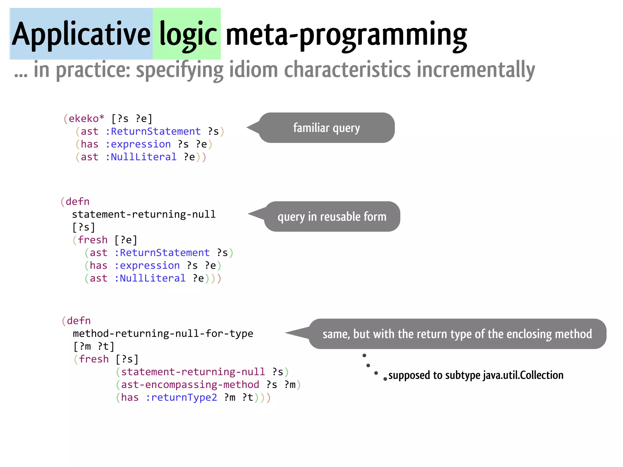 Applicative logic meta-programming
... in practice: specifying idiom characteristics incrementally
     (ekeko*	
  [?s	
  ?e]
     	
  	
  (ast	
  :ReturnStatement	
  ?s)	
                                 familiar query
     	
  	
  (has	
  :expression	
  ?s	
  ?e)	
  
     	
  	
  (ast	
  :NullLiteral	
  ?e))



     (defn
     	
  	
  statement-­‐returning-­‐null                                 query in reusable form
     	
  	
  [?s]
     	
  	
  (fresh	
  [?e]	
  
     	
  	
  	
  	
  (ast	
  :ReturnStatement	
  ?s)
     	
  	
  	
  	
  (has	
  :expression	
  ?s	
  ?e)
     	
  	
  	
  	
  (ast	
  :NullLiteral	
  ?e)))


     (defn	
  
     	
  	
  method-­‐returning-­‐null-­‐for-­‐type                                  same, but with the return type of the enclosing method
     	
  	
  [?m	
  ?t]
     	
  	
  (fresh	
  [?s]
     	
  	
  	
  	
  	
  	
  	
  	
  	
  (statement-­‐returning-­‐null	
  ?s)                      supposed to subtype java.util.Collection
     	
  	
  	
  	
  	
  	
  	
  	
  	
  (ast-­‐encompassing-­‐method	
  ?s	
  ?m)
     	
  	
  	
  	
  	
  	
  	
  	
  	
  (has	
  :returnType2	
  ?m	
  ?t)))
 