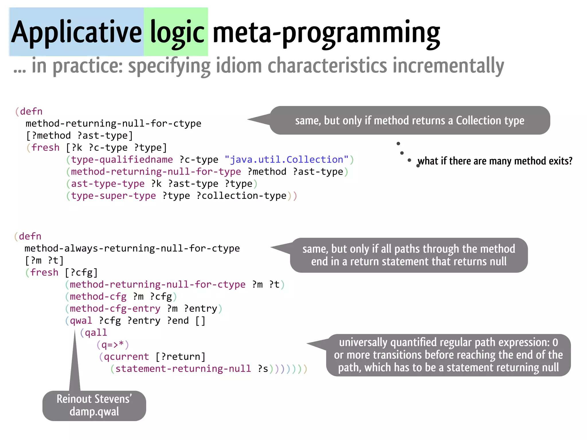 Applicative logic meta-programming
... in practice: specifying idiom characteristics incrementally
(defn
	
  	
  method-­‐returning-­‐null-­‐for-­‐ctype                                            same, but only if method returns a Collection type
	
  	
  [?method	
  ?ast-­‐type]
	
  	
  (fresh	
  [?k	
  ?c-­‐type	
  ?type]
	
  	
  	
  	
  	
  	
  	
  	
  	
  (type-­‐qualifiedname	
  ?c-­‐type	
  "java.util.Collection")                    what if there are many method exits?
	
  	
  	
  	
  	
  	
  	
  	
  	
  (method-­‐returning-­‐null-­‐for-­‐type	
  ?method	
  ?ast-­‐type)
	
  	
  	
  	
  	
  	
  	
  	
  	
  (ast-­‐type-­‐type	
  ?k	
  ?ast-­‐type	
  ?type)
	
  	
  	
  	
  	
  	
  	
  	
  	
  (type-­‐super-­‐type	
  ?type	
  ?collection-­‐type))


(defn
	
  	
  method-­‐always-­‐returning-­‐null-­‐for-­‐ctype                                                     same, but only if all paths through the method
	
  	
  [?m	
  ?t]                                                                                             end in a return statement that returns null
	
  	
  (fresh	
  [?cfg]
	
  	
  	
  	
  	
  	
  	
  	
  	
  (method-­‐returning-­‐null-­‐for-­‐ctype	
  ?m	
  ?t)
	
  	
  	
  	
  	
  	
  	
  	
  	
  (method-­‐cfg	
  ?m	
  ?cfg)	
  
	
  	
  	
  	
  	
  	
  	
  	
  	
  (method-­‐cfg-­‐entry	
  ?m	
  ?entry)
	
  	
  	
  	
  	
  	
  	
  	
  	
  (qwal	
  ?cfg	
  ?entry	
  ?end	
  []
               	
  	
  	
  	
  	
  	
  	
  	
  (qall	
  
                                                          (q=>*)                                                     universally quantified regular path expression: 0
	
  	
  	
  	
  	
  	
  	
  	
  	
  	
  	
  	
  	
  	
  	
  (qcurrent	
  [?return]                                  or more transitions before reaching the end of the
	
  	
  	
  	
  	
  	
  	
  	
  	
  	
  	
  	
  	
  	
  	
  	
  	
  (statement-­‐returning-­‐null	
  ?s)))))))       path, which has to be a statement returning null

             Reinout Stevens’
                damp.qwal
 