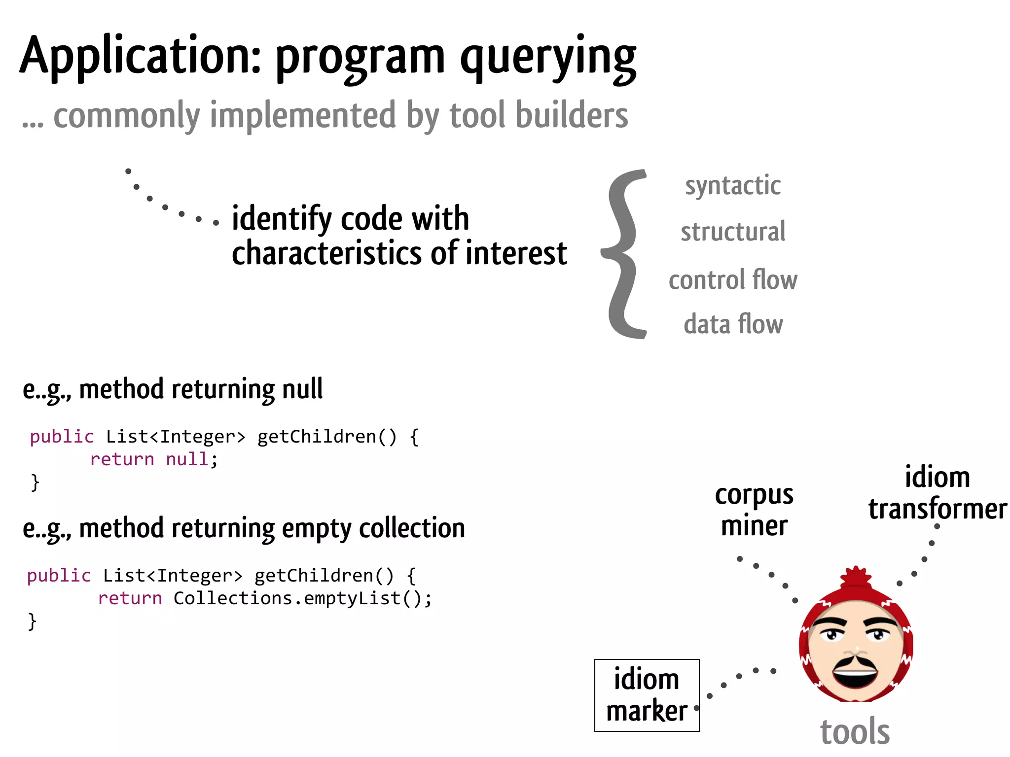 Application: program querying
... commonly implemented by tool builders



                                                          {
                                                               syntactic
                           identify code with                  structural
                           characteristics of interest
                                                              control flow
                                                               data flow

e..g., method returning null
	
  public	
  List<Integer>	
  getChildren()	
  {
	
  	
  	
  	
  	
   return	
  null;
	
  }                                                                              idiom
                                                                   corpus       transformer
e..g., method returning empty collection                           miner
public	
  List<Integer>	
  getChildren()	
  {
	
  	
  	
  	
  	
   return	
  Collections.emptyList();
}


                                                          idiom
                                                          marker
                                                                             tools
 