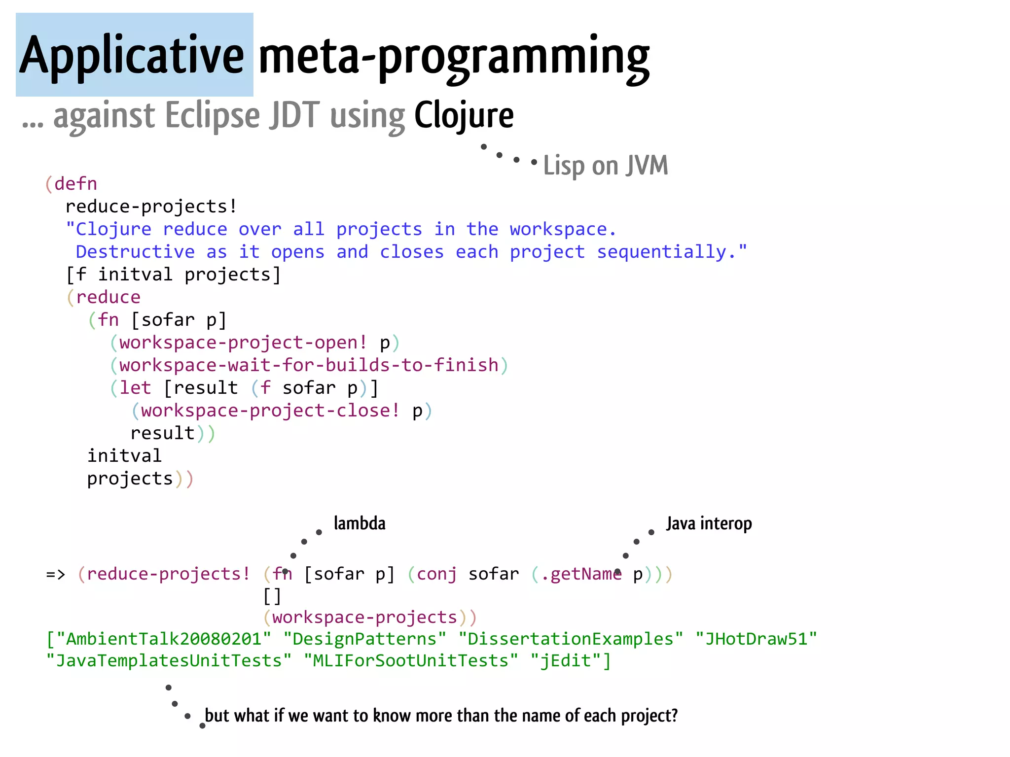 Applicative meta-programming
... against Eclipse JDT using Clojure
                                                                      Lisp on JVM
 (defn	
  
 	
  	
  reduce-­‐projects!
 	
  	
  "Clojure	
  reduce	
  over	
  all	
  projects	
  in	
  the	
  workspace.
 	
  	
  	
  Destructive	
  as	
  it	
  opens	
  and	
  closes	
  each	
  project	
  sequentially."
 	
  	
  [f	
  initval	
  projects]
 	
  	
  (reduce	
  
 	
  	
  	
  	
  (fn	
  [sofar	
  p]
 	
  	
  	
  	
  	
  	
  (workspace-­‐project-­‐open!	
  p)
 	
  	
  	
  	
  	
  	
  (workspace-­‐wait-­‐for-­‐builds-­‐to-­‐finish)
 	
  	
  	
  	
  	
  	
  (let	
  [result	
  (f	
  sofar	
  p)]
 	
  	
  	
  	
  	
  	
  	
  	
  (workspace-­‐project-­‐close!	
  p)
 	
  	
  	
  	
  	
  	
  	
  	
  result))
 	
  	
  	
  	
  initval
 	
  	
  	
  	
  projects))

                                         lambda                                        Java interop

 =>	
  (reduce-­‐projects!	
  (fn	
  [sofar	
  p]	
  (conj	
  sofar	
  (.getName	
  p)))
 	
  	
  	
  	
  	
  	
  	
  	
  	
  	
  	
  	
  	
  	
  	
  	
  	
  	
  	
  	
  	
  []
 	
  	
  	
  	
  	
  	
  	
  	
  	
  	
  	
  	
  	
  	
  	
  	
  	
  	
  	
  	
  	
  (workspace-­‐projects))
 ["AmbientTalk20080201"	
  "DesignPatterns"	
  "DissertationExamples"	
  "JHotDraw51"	
  
 "JavaTemplatesUnitTests"	
  "MLIForSootUnitTests"	
  "jEdit"]

                       but what if we want to know more than the name of each project?
 