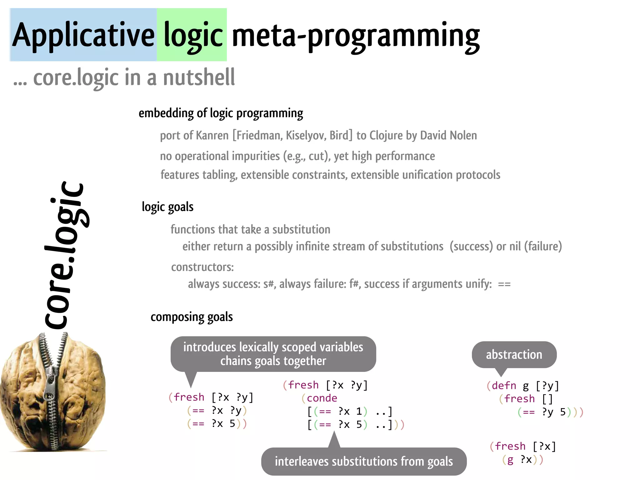 Applicative logic meta-programming
... core.logic in a nutshell
               embedding of logic programming
                   port of Kanren [Friedman, Kiselyov, Bird] to Clojure by David Nolen
                   no operational impurities (e.g., cut), yet high performance
                   features tabling, extensible constraints, extensible unification protocols
  core.logic


                logic goals
                      functions that take a substitution
                        either return a possibly infinite stream of substitutions (success) or nil (failure)
                      constructors:
                         always success: s#, always failure: f#, success if arguments unify: ==

                 composing goals

                          introduces lexically scoped variables
                                 chains goals together                                           abstraction

                                                     (fresh	
  [?x	
  ?y]                        (defn	
  g	
  [?y]
                     (fresh	
  [?x	
  ?y]            	
  	
  	
  (conde	
                        	
  	
  (fresh	
  []
                     	
  	
  	
  (==	
  ?x	
  ?y)    	
  	
  	
  	
  [(==	
  ?x	
  1)	
  ..]     	
  	
  	
  	
  	
  (==	
  ?y	
  5)))	
  
                     	
  	
  	
  (==	
  ?x	
  5))    	
  	
  	
  	
  [(==	
  ?x	
  5)	
  ..]))   	
  
                                                                                                  (fresh	
  [?x]
                                                    interleaves substitutions from goals          	
  	
  (g	
  ?x))	
  
 