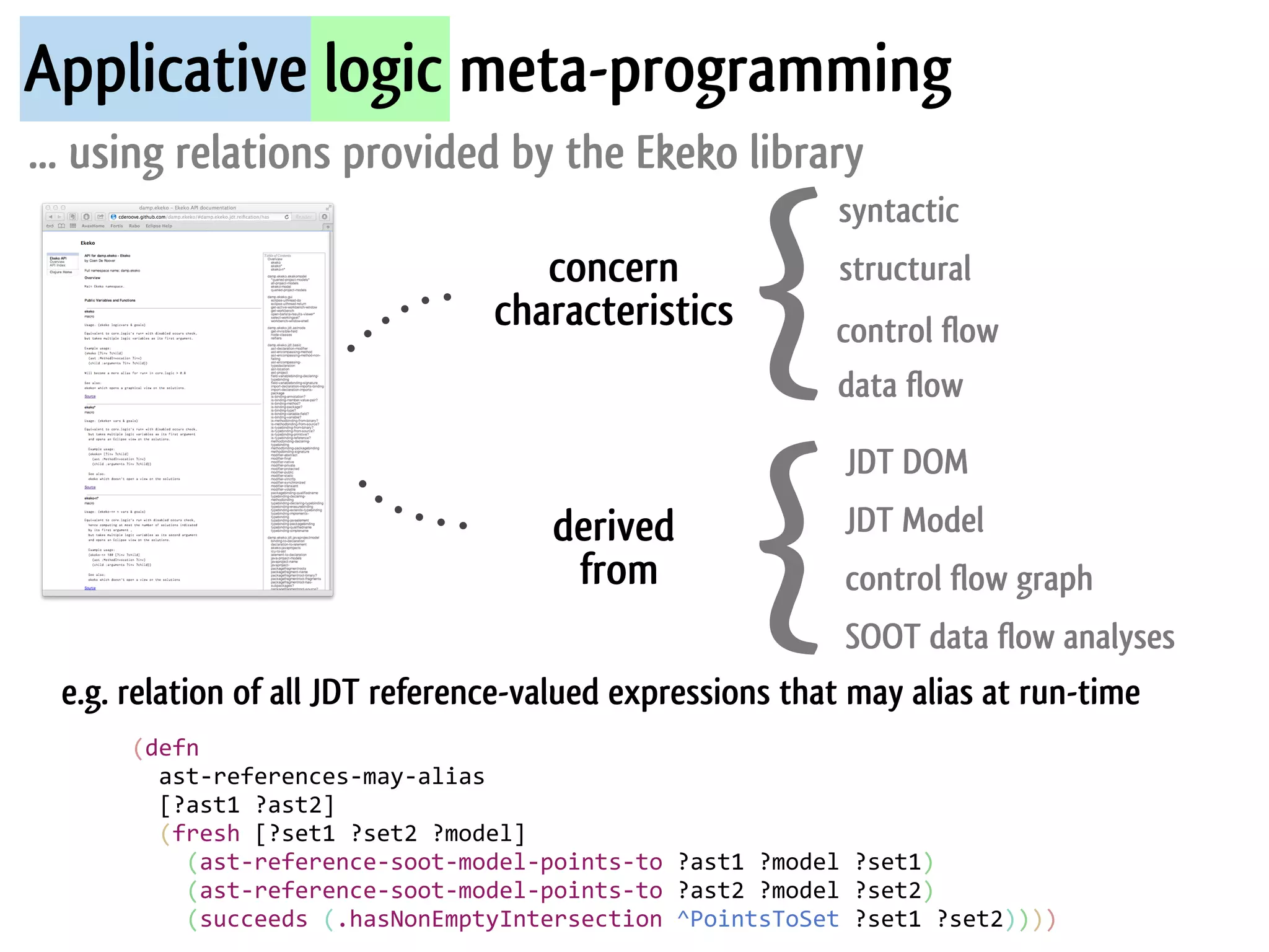 Applicative logic meta-programming
... using relations provided by the Ekeko library


                                                                    {
                                                                             syntactic
                                             concern                         structural
                                          characteristics                    control flow
                                                                             data flow




                                                                    {
                                                                              JDT DOM
                                                derived                       JDT Model
                                                 from                         control flow graph
                                                            SOOT data flow analyses
 e.g. relation of all JDT reference-valued expressions that may alias at run-time
      (defn	
  
      	
  	
  ast-­‐references-­‐may-­‐alias
      	
  	
  [?ast1	
  ?ast2]
      	
  	
  (fresh	
  [?set1	
  ?set2	
  ?model]
      	
  	
  	
  	
  (ast-­‐reference-­‐soot-­‐model-­‐points-­‐to	
  ?ast1	
  ?model	
  ?set1)	
  
      	
  	
  	
  	
  (ast-­‐reference-­‐soot-­‐model-­‐points-­‐to	
  ?ast2	
  ?model	
  ?set2)
      	
  	
  	
  	
  (succeeds	
  (.hasNonEmptyIntersection	
  ^PointsToSet	
  ?set1	
  ?set2))))
 