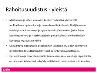 Rahoitusuudistus - yleistä
• Maakunnan ja siihen kuuluvien kuntien on tehtävä yhteistyötä
asukkaidensa hyvinvoinnin ja terveyden edistämisessä. Pitkäjänteinen
yhteistyö vaatii resursseja ja pysyviä yhteistyörakenteita (esim. hyte-
koordinaattoreita ja – verkostoja) niin paikalliselle tasolle kuntiin kuin
kuntien ja maakuntien välille.
• On sallittava maakunnille pitkäaikainen lainaaminen, jolloin kehittävien
investointien toteuttamisedellytykset parantuvat huomattavasti.
• Hyvinvoinnin ja terveyden edistämisen seurantaa, arviointia ja raportointia
on jatkuvasti kehitettävä ja hyödynnettävä niin maakunnissa kuin kunnissa.
 