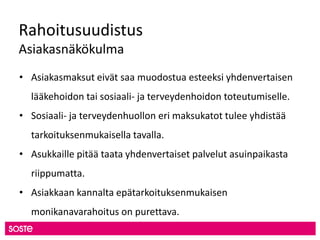Rahoitusuudistus
Asiakasnäkökulma
• Asiakasmaksut eivät saa muodostua esteeksi yhdenvertaisen
lääkehoidon tai sosiaali- ja terveydenhoidon toteutumiselle.
• Sosiaali- ja terveydenhuollon eri maksukatot tulee yhdistää
tarkoituksenmukaisella tavalla.
• Asukkaille pitää taata yhdenvertaiset palvelut asuinpaikasta
riippumatta.
• Asiakkaan kannalta epätarkoituksenmukaisen
monikanavarahoitus on purettava.
 