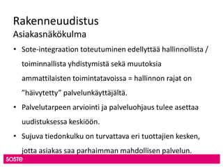 Rakenneuudistus
Asiakasnäkökulma
• Sote-integraation toteutuminen edellyttää hallinnollista /
toiminnallista yhdistymistä sekä muutoksia
ammattilaisten toimintatavoissa = hallinnon rajat on
”häivytetty” palvelunkäyttäjältä.
• Palvelutarpeen arviointi ja palveluohjaus tulee asettaa
uudistuksessa keskiöön.
• Sujuva tiedonkulku on turvattava eri tuottajien kesken,
jotta asiakas saa parhaimman mahdollisen palvelun.
 