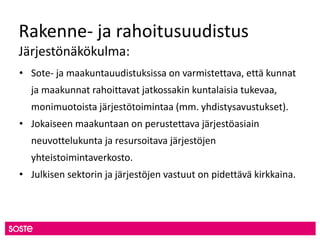 Rakenne- ja rahoitusuudistus
Järjestönäkökulma:
• Sote- ja maakuntauudistuksissa on varmistettava, että kunnat
ja maakunnat rahoittavat jatkossakin kuntalaisia tukevaa,
monimuotoista järjestötoimintaa (mm. yhdistysavustukset).
• Jokaiseen maakuntaan on perustettava järjestöasiain
neuvottelukunta ja resursoitava järjestöjen
yhteistoimintaverkosto.
• Julkisen sektorin ja järjestöjen vastuut on pidettävä kirkkaina.
 