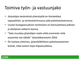 Toimiva työn- ja vastuunjako
• Järjestöjen keskinäistä yhteistyötä on tiivistettävä
vapaaehtois- ja vertaistoiminnassa sekä palvelutuotannossa.
• Uusien kumppanuuksien etsimiseen on kannustettava julkisen
ja yksityisen sektorin kanssa.
• ”Sote muuttaa järjestöjen roolia ehkä enemmän mitä
osaamme nyt nähdä.” Järjestöbarometri 2016
• On luotava yhteinen, järjestölähtöisen palvelutuotannon
brändi, mikä toimisi myös kilpailuvalttina.
 